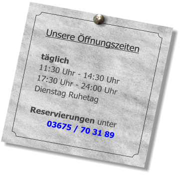 Unsere Öffnungszeiten  täglich  11:30 Uhr - 14:30 Uhr 17:30 Uhr - 24:00 Uhr Dienstag Ruhetag  Reservierungen unter 03675 / 70 31 89